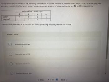 Answer the question based on the following information: Suppose 20 units of product A can be produced by employing just
labor and capital in the four ways shown below. Assume the prices of labor and capital are $2 and $3, respectively.
1
4
2
Multiple Choice
Production Techniques
3
2
3
3
Labor
Capital
If the price of product A is $0.50, and the firm is producing efficiently the firm will realize
Economic profit of $3.
pro
Economic loss of $13.
Economic loss of $3.
Economic profit of $20.
2
5
4
5
1
< Prev
4 of 60
Next >