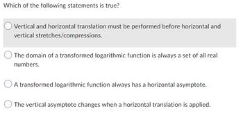 Which of the following statements is true?
Vertical and horizontal translation must be performed before horizontal and
vertical stretches/compressions.
The domain of a transformed logarithmic function is always a set of all real
numbers.
A transformed logarithmic function always has a horizontal asymptote.
The vertical asymptote changes when a horizontal translation is applied.