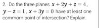 2. Do the three planes x + 2y + z = 4,
||
y - z = 1, x + 3y = 0 have at least one
commom point of intersection? Explain.
