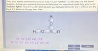 Draw three possible resonance structures for H,SO, in your notebook. Use the octet rule and formal
charges to evaluate your resonance structures and determine how many bonds would likely occur in the
resonance hybrid. Drag the numbers that represent your best estimate for the two H-O bonds and the
three 0-S bonds into the gray boxes below.
H
HI
ISO
1.5 1.5 1.33 1.33 1.33
1.0 1.0 1.0 1.0 1.0 2.0 2.0 3.0
Undo
Submit
Reset
