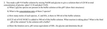 2. You made a pH=9.8 buffer solution by mixing NaOH and glycine to give a solution that is 0.20 M in total
concentration of glycine. (pka1=2.34 and pka2=9.69)
a) What 2 glycine species are present in the buffer solution at this pH? (draw their structures)
b) What is the concentration ratio of these 2 species?
c) How many moles of each species, A and HA, is there in 500 ml of the buffer solution.
d) If 25 ml of 0.82 M HCl is added to 500 ml of this buffer solution. What reaction is taking place? What is the final
pH of the solution? Is the solution still a buffer?
e) Draw the titration curve, pH versus equivalents of OH-, for glycine and determine the pl.