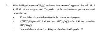 6.
When 1.464 g of propane (C���H、(g)) are burned in an excess of oxygen at 1 bar and 298.15
K, 67.9 kJ of heat are generated. The products of the combustion are gaseous water and
carbon dioxide.
a.
b.
C.
Write a balanced chemical reaction for the combustion of propane.
If AH₂º(C₂H¿(g)) = -103.9 kJ mol¹¹ and AH₂°(H₂O(g)) = -241.8 kJ mol¹, calculate
AH, (CO₂(g)).
How much heat is released per kilogram of carbon dioxide produced?