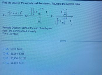 Find the value of the annuity and the interest. Round to the nearest dollar.
AA
P[(1+r)¹-1]
r
A=
nt
OA. $310; $690
OB. $1,258; $258
OC. $3,258; $2,258
OD. $1,103; $103
P=
8
Periodic Deposit: $100 at the end of each year
Rate: 5% compounded annually
Time: 10 years
[(₁+1)
n
nt