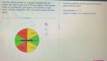 Use the spinner shown. It is equally probable that the
pointer will land on any one of the six regions. If the pointer
lands on a borderline, spin again. If the pointer is spun
twice, find the probability that it will land on green and then
green.
Green
Red
27
Red
Yellow
Green
Yellow
✓
Q
Q
Find the probability that the spinner will land on
green and then green.
The probability is.
(Type an integer or a simplified fraction.)