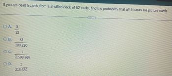 If you are dealt 5 cards from a shuffled deck of 52 cards, find the probability that all 5 cards are picture cards.
OA. 3
13
OB.
OC.
OD.
3
108,290
1
2,598,960
1
216,580