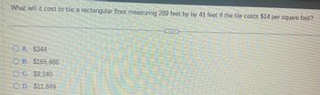 **Question:**

What will it cost to tile a rectangular floor measuring 289 feet by 41 feet if the tile costs $14 per square foot?

**Options:**

A. $344

B. $165,886

C. $9,240

D. $11,849

---

**Analysis:**

To solve this problem, calculate the total area of the floor and then multiply by the cost per square foot.

1. **Calculate Area:**
   \[
   \text{Area} = \text{Length} \times \text{Width} = 289 \, \text{feet} \times 41 \, \text{feet} = 11,849 \, \text{square feet}
   \]

2. **Calculate Cost:**
   \[
   \text{Cost} = \text{Area} \times \text{Cost per square foot} = 11,849 \, \text{square feet} \times \$14/\text{square foot} = \$165,886
   \]

Thus, the correct answer is **B. $165,886.**