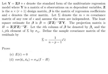 Let Y Z3+ e denote the standard form of the multivariate regression
model where Y is a matrix of n observations on m dependent variables, Z
is the nx (r + 1) design matrix, 3 is the matrix of regression coefficients
and denotes the error matrix. Let Σ denote the m x m covariance
matrix of any row of € and assume the rows are independent. The least
square estimate for 3 is 3 (Z'Z)-¹Z'Y. The projection matrix is
H = Z(Z'Z)-¹Z'. Let the ith column of 3 be denoted by 3, and the
i, jth element of Σ by oij. Define the sample covariance matrix of the
residuals by
Prove
Σ
=
1
n-p-1
(c) E(ê) = 0
(d) cov(ei, k) = Oik (I-H)