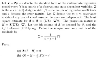 Let Y Z3+ e denote the standard form of the multivariate regression
model where Y is a matrix of n observations on m dependent variables, Z
is the nx (r + 1) design matrix, 3 is the matrix of regression coefficients
and denotes the error matrix. Let Σ denote the m x m covariance
matrix of any row of e and assume the rows are independent. The least
square estimate for 3 is 3 = (Z'Z)-¹Z'Y. The projection matrix is
H = Z(Z'Z)-¹Z'. Let the ith column of 3 be denoted by 3, and the
i, jth element of Σ by oij. Define the sample covariance matrix of the
residuals by
Prove
Σ
=
1
n-p-1
(g) Z'(I-H) = 0
(h) Qê= (I-11')ê = ê.