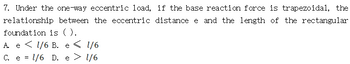 7. Under the one-way eccentric load, if the base reaction force is trapezoidal, the
relationship between the eccentric distance e and the length of the rectangular
foundation is ().
A e 1/6 B. e < 1/6
C. e = 1/6 D. e
1/6