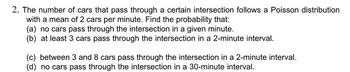 2. The number of cars that pass through a certain intersection follows a Poisson distribution
with a mean of 2 cars per minute. Find the probability that:
(a) no cars pass through the intersection in a given minute.
(b) at least 3 cars pass through the intersection in a 2-minute interval.
(c) between 3 and 8 cars pass through the intersection in a 2-minute interval.
(d) no cars pass through the intersection in a 30-minute interval.