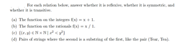 For each relation below, answer whether it is reflexive, whether it is symmetric, and
whether it is transitive.
(a) The function on the integers f(x) = x + 1.
(b) The function on the rationals f(x) = x / 1.
(c) {(x, y) Nx N | x² < y²}
(d) Pairs of strings where the second is a substring of the first, like the pair (Tear, Tea).