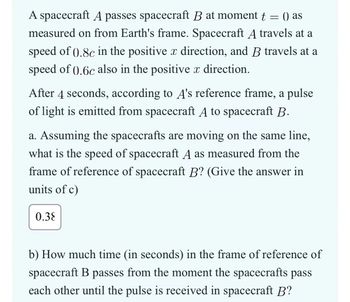 A spacecraft A passes spacecraft B at moment t = () as
measured on from Earth's frame. Spacecraft A travels at a
speed of ().8c in the positive x direction, and B travels at a
speed of 0.6c also in the positive x direction.
After 4 seconds, according to A's reference frame, a pulse
of light is emitted from spacecraft A to spacecraft B.
a. Assuming the spacecrafts are moving on the same line,
what is the speed of spacecraft A as measured from the
frame of reference of spacecraft B? (Give the answer in
units of c)
0.38
b) How much time (in seconds) in the frame of reference of
spacecraft B passes from the moment the spacecrafts pass
each other until the pulse is received in spacecraft B?