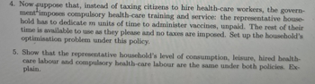 4. Now. suppose that, instead of taxing citizens to hire health-care workers, the govern-
ment imposes compulsory health-care training and service: the representative house-
hold has to dedicate m units of time to administer vaccines, unpaid. The rest of their
time is available to use as they please and no taxes are imposed. Set up the household's
optimisation problem under this policy.
5. Show that the representative household's level of consumption, leisure, hired health-
care labour and compulsory health-care labour are the same under both policies. Ex-
plain.