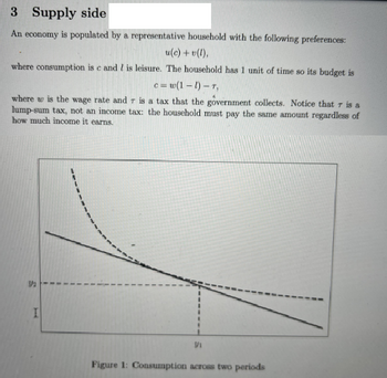 3 Supply side
An economy is populated by a representative household with the following preferences:
u(c) +v(l),
where consumption is c and lis leisure. The household has 1 unit of time so its budget is
c=w(1-1)-T,
where w is the wage rate and r is a tax that the government collects. Notice that 7 is a
lump-sum tax, not an income tax: the household must pay the same amount regardless of
how much income it earns.
1/₂
T
1
"
I
Vi
Figure 1: Consumption across two periods