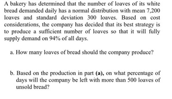 A bakery has determined that the number of loaves of its white
bread demanded daily has a normal distribution with mean 7,200
loaves and standard deviation 300 loaves. Based on cost
considerations, the company has decided that its best strategy is
to produce a sufficient number of loaves so that it will fully
supply demand on 94% of all days.
a. How many loaves of bread should the company produce?
b. Based on the production in part (a), on what percentage of
days will the company be left with more than 500 loaves of
unsold bread?