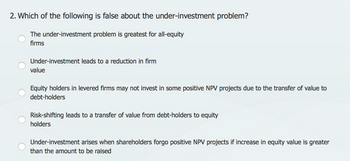 2. Which of the following is false about the under-investment problem?
The under-investment problem is greatest for all-equity
firms
Under-investment leads to a reduction in firm
value
Equity holders in levered firms may not invest in some positive NPV projects due to the transfer of value to
debt-holders
Risk-shifting leads to a transfer of value from debt-holders to equity
holders
Under-investment arises when shareholders forgo positive NPV projects if increase in equity value is greater
than the amount to be raised