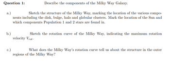 Question 1:
a.)
Sketch the structure of the Milky Way, marking the location of the various compo-
nents including the disk, bulge, halo and globular clusters. Mark the location of the Sun and
which components Population 1 and 2 stars are found in.
b.)
Describe the components of the Milky Way Galaxy.
c.)
Sketch the rotation curve of the Milky Way, indicating the maximum rotation
velocity Vrot.
What does the Milky Way's rotation curve tell us about the structure in the outer
regions of the Milky Way?