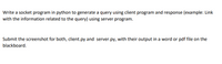 Write a socket program in python to generate a query using client program and response (example: Link
with the information related to the query) using server program.
Submit the screenshot for both, client.py and server.py, with their output in a word or pdf file on the
blackboard.
