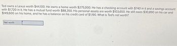 Ted owns a Lexus worth $44,100. He owns a home worth $275,000. He has a checking account with $740 in it and a savings account
with $1,720 in it. He has a mutual fund worth $88,350. His personal assets are worth $103,650. He still owes $30,890 on his car and
$149,600 on his home, and he has a balance on his credit card of $1,190. What is Ted's net worth?
Net worth