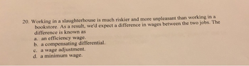 20. Working in a slaughterhouse is much riskier and more unpleasant than working in a
bookstore. As a result, we'd expect a difference in wages between the two jobs. The
difference is known as
a. an efficiency wage.
b. a compensating differential.
c. a wage adjustment.
d. a minimum wage.