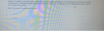 A property is available for sale that could be financed with a fully amortizing $250,000 loan at 8% with a monthly payment over 30 years. The builder
is offering buyers a mortgage that reduces the payment by 20% for first and second year. After the second year, regular payment would be made for
the remainder of the loan term.
What is the first-year monthly payment for buyer?
1467.53
1657.32
1723.56