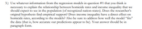 3.) Use whatever information from the regression models in question #1 that you thỉnk is
necessary to explain the relationship between homicide rates and income inequality that we
should expect to see in the population (of recognized nation-states). Does the researcher's
original hypothesis find empirical support? Does income inequality have a direct effect on
homicide rates, according to the models? Also be sure to address how well the model “fits"
the data (that is, how accurate our predictions appear to be). Your answer should be in
paragraph form.
