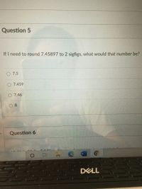 Question 5
If I need to round 7.45897 to 2 sigfigs, what would that number be?
7.5
7.459
7.46
8.
Question 6
口i A
W.
DELL
