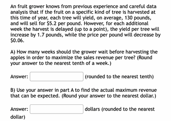 An fruit grower knows from previous experience and careful data analysis that if the fruit on a specific kind of tree is harvested at this time of year, each tree will yield, on average, 130 pounds, and will sell for $5.2 per pound. However, for each additional week the harvest is delayed (up to a point), the yield per tree will increase by 1.7 pounds, while the price per pound will decrease by $0.06.

A) How many weeks should the grower wait before harvesting the apples in order to maximize the sales revenue per tree? (Round your answer to the nearest tenth of a week.)

Answer: ___ (rounded to the nearest tenth)

B) Use your answer in part A to find the actual maximum revenue that can be expected. (Round your answer to the nearest dollar.)

Answer: ___ dollars (rounded to the nearest dollar)