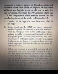 wondered whether a sample of Canadian adults had
different scores than adults in England. If they were
different, the English norms would not be valid for
use in Canada. The mean for 30 Canadian adults was
17.5. For the purposes of this exercise, assume that the
standard deviation of the adults in England is 3.2.
a. Conduct all six
six steps.
steps of a z test. Be sure to label all
b. Some words on the GNT are more commonly
used in England. For example, a mitre, the headpiece
worn by bishops, is worn by the archbishop of Can-
terbury in public ceremonies in England. No Cana-
dian participant correctly responded to this item,
whereas 55% of English adults correctly responded.
Explain why we should be cautious about applying
norms to people different from those on whom the
test was normed.
When we conduct a one-tailed test instead of a
two-tailed test, there are small changes in steps 2
and 4 of hypothesis testing. (Note: For this example,
asSLume that those from populations other than the
one on which it was normed will score lower, on
average. That is, hypothesize that the Canadians will
have a lower mean.) Conduct steps 2, 4, and 6 of
lhypothesis testing for a one-tailed test.
C.
d. Under which circumstance-a one-tailed or a two-
