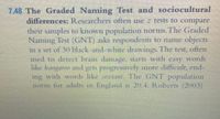 7.48 The Graded Naming Test and sociocultural
differences: Researchers often use tests to compare
their samples to known population norms. The Graded
Naming Test (GNT) asks respondents to name objects
in a set of 30 black-and-white drawings. The test, often
used to detect bram damaye, sars withh easy words
like kangaroo and gets progressively more difficult, end-
ing with words like sextalt. The GNT population
norm for adults in England is 20.4 Robers (20003)
