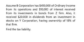 Assume B Corporation has $450,000 of Ordinary income
from its operations and $10,000 of interest received
from its investments in bonds from Z firm. Also, it
received $20,000 in dividends from an investment
stocks on Y Corporation, having ownership of 18% of
that firm.
Find the tax liability.