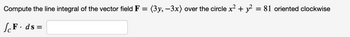 **Problem Statement:**

Compute the line integral of the vector field **F** = ⟨3y, -3x⟩ over the circle defined by the equation \(x^2 + y^2 = 81\), oriented clockwise.

\[
\int_{C} \mathbf{F} \cdot d\mathbf{s} = 
\]

**Details:**

- Vector field **F** is given with components 3y in the x-direction and -3x in the y-direction.
- The path of integration is a circle with radius 9 (since \(\sqrt{81} = 9\)), centered at the origin.
- The orientation for the line integral is clockwise.

**Graph/Diagram Explanation:**

There are no graphs or diagrams provided in this image. The problem primarily involves performing calculations related to the line integral along a circular path with defined vector field properties and orientation.