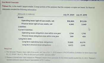 Real World Financials
Walmart Inc. is the world's largest retailer. A large portion of the premises that the company occupies are leased. Its financial
statements revealed the following information:
(Amounts in millions)
Assets
Operating lease right-of-use assets, net
July 31, 2020 July 31, 2019
$16,869
$17,239
4,843
3,949
Finance lease right-of-use assets, net
Liabilities
Current liabilities:
Operating lease obligations due within one year
1,734
1,795
Finance lease obligations due within one year
549
439
Long-term debt:
Long-term operating lease obligations
Long-term finance lease obligations
15,669
16,079
4,673
3,915
Required:
1. The net asset "Finance lease right-of-use assets, net" has a July 31, 2020 balance of $4,843 million. Liabilities for these leases total
$5,222 ($549 $4,673). Why do the asset and liability amounts differ?
2. Prepare a journal entry that summarizes Walmart's finance lease payments for the twelve months ended July 31, 2020. Walmart's
income statement reports finance lease interest of $331 million.