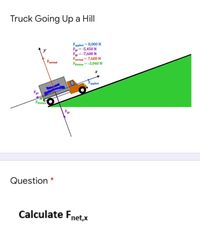 Truck Going Up a Hill
Fapplied = 8,000 N
F = -5,450 N
Fy = -7,600 N
Fnormal = 7,600 N
Friction=-3,040 N
Fnormal
"applied
Fg
Friction
Fr
Question *
Calculate Fnet,x
