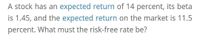 A stock has an expected return of 14 percent, its beta
is 1.45, and the expected return on the market is 11.5
percent. What must the risk-free rate be?
