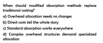 When should modified absorption methods replace
traditional costing?
a) Overhead allocation needs no changes
b) Direct costs tell the whole story
c) Standard absorption works everywhere
d) Complex overhead structures demand specialized
allocation