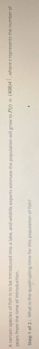 A certain species of fish is to be introduced into a lake, and wildlife experts estimate the population will grow to P(t) = (408)4 z , where t represents the number of
years from the time of introduction.
Step 1 of 2: What is the quadrupling-time for this population of fish?
