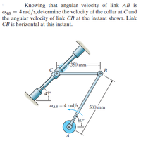 Knowing that angular velocity of link AB is
WAB = 4 rad/s, determine the velocity of the collar at C and
the angular velocity of link CB at the instant shown. Link
CB is horizontal at this instant.
350 mm
B
45°
WAB = 4 rad/s
500 mm
60°
A
