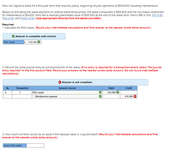 Niko Ltd. signed a lease for a five-year term that requires yearly, beginning-of-year payments of $104,000 including maintenance.
Based on allocating the lease payment on relative stand-alone prices, the lease component is $94,400 and the non-lease component
for maintenance is $9,600. Niko has a residual guaranteed value of $26,500 at the end of the lease term. Niko's IBR is 10%. (PV of $1.
PVA of $1, and PVAD of $1.) (Use appropriate factor(s) from the tables provided.)
Required:
1. Calculate the ROU asset. (Round your Intermediate calculations and final answer to the nearest whole dollar amount.)
ROU asset
Answer is complete and correct.
$ 410,090
2. Record the initial journal entry at commencement of the lease. (If no entry is required for a transaction/event, select "No Journal
entry required" In the first account field. Round your answers to the nearest whole dollar amount. Do not round Intermediate
calculations.)
No
Transaction
>>
A
1
ROU asset
Maintenance expense
Answer is not complete.
General Journal
Debit
Credit
410,090
410,090
3. How much will Niko record as an asset if the residual value is unguaranteed? (Round your Intermediate calculations and final
answer to the nearest whole dollar amount.)
Value of the asset