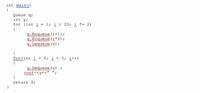 int main()
{
Queue q;
int y;
for (int i
= 1; i < 20; i *= 2)
{
g. Enqueue (i+1);
A.Enqueue (i*2);
g. Dequeue (y);
}
for(int i
{
0; i < 5; i++)
g. Dequeue (y) ;
cout<<y<<"
}
return 0;
}
