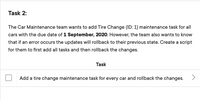 Task 2:
The Car Maintenance team wants to add Tire Change (ID: 1) maintenance task for all
cars with the due date of 1 September, 2020. However, the team also wants to know
that if an error occurs the updates will rollback to their previous state. Create a script
for them to first add all tasks and then rollback the changes.
Task
Add a tire change maintenance task for every car and rollback the changes.
<>
