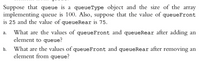 Suppose that queue is a queueType object and the size of the array
implementing queue is 100. Also, suppose that the value of queueFront
is 25 and the value of queueRear is 75.
What are the values of queueFront and queueRear after adding an
element to queue?
а.
What are the values of queueFront and queueRear after removing an
element from queue?
b.
