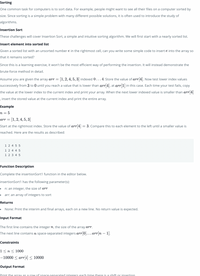 Sorting
One common task for computers is to sort data. For example, people might want to see all their files on a computer sorted by
size. Since sorting is a simple problem with many different possible solutions, it is often used to introduce the study of
algorithms.
Insertion Sort
These challenges will cover Insertion Sort, a simple and intuitive sorting algorithm. We will first start with a nearly sorted list.
Insert element into sorted list
Given a sorted list with an unsorted number e in the rightmost cell, can you write some simple code to insert e into the array so
that it remains sorted?
Since this is a learning exercise, it won't be the most efficient way of performing the insertion. It will instead demonstrate the
brute-force method in detail.
Assume you are given the array arr = [1,2, 4, 5, 3] indexed 0...4, Store the value of arr 4]. Now test lower index values
successively from 3 to 0 until you reach a value that is lower than arr[4], at arr[1] in this case. Each time your test fails, copy
the value at the lower index to the current index and print your array. When the next lower indexed value is smaller than arr 4]
, insert the stored value at the current index and print the entire array.
Example
n = 5
arr = [1, 2, 4, 5, 3]
Start at the rightmost index. Store the value of arr[4] = 3. Compare this to each element to the left until a smaller value is
reached. Here are the results as described:
1 2 4 5 5
1 2 4 4 5
1 2 3 4 5
Function Description
Complete the insertionSort1 function in the editor below.
insertionSort1 has the following parameter(s):
n: an integer, the size of arr
arr: an array of integers to sort
Returns
None: Print the interim and final arrays, each on a new line. No return value is expected.
Input Format
The first line contains the integer n, the size of the array arr.
The next line contains n space-separated integers arr[0]. .. arr[n – 1].
Constraints
1<n < 1000
-10000 < arr[i] < 10000
Output Format
Print the array as a row of space-separated integers each time there is a shift or insertion
