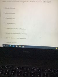 4)
#
3
Which answer describes the arrangement of electrons around an iodine atom?
1 single electron
2 single electrons
3 single electrons
4 single electrons
3 single electrons 1 pair of electrons
2 single electrons 2 pairs of electrons
1 single electron 3 pairs of electrons
4 pairs of electrons
F4
F5
11
144
$
4
%
5
F6
A
6
F7
DELL
F8
&
7
F9
*00
8
0
F10
9
4
F11
0
F12
PrtScr
eige