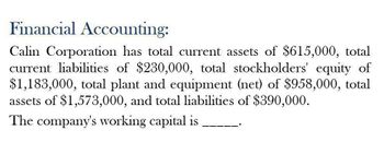 Financial Accounting:
Calin Corporation has total current assets of $615,000, total
current liabilities of $230,000, total stockholders' equity of
$1,183,000, total plant and equipment (net) of $958,000, total
assets of $1,573,000, and total liabilities of $390,000.
The company's working capital is