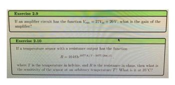 Exercise 2.9
If an amplifier circuit has the function Vout = 27Vin +20 V, what is the gain of the
amplifier?
Exercise 2.10
If a temperature sensor with a resistance output has the function
R= 10 ke 3977 K/T-3977/298.15
where T is the temperature in kelvins, and R is the resistance in ohms, then what is
the sensitivity of the sensor at an arbitrary temperature T? What is it at 35°C?