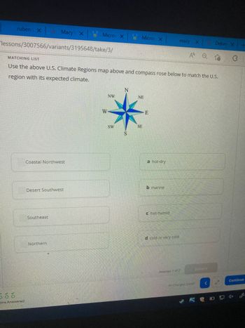 ruben X
lessons/3007566/variants/3195648/take/3/
ons Answered
Macy's X
Coastal Northwest
Desert Southwest
Southeast
Micros X
Northern
MATCHING LIST
Use the above U.S. Climate Regions map above and compass rose below to match the U.S.
region with its expected climate.
W
NW
Micros X
SW
NE
SE
E
a hot-dry
b marine
c hot-humid
macy
d cold or very cold
A
Attempt 1 of 2
X
All Changes Saved
Q
Submit
Delive X
KO
Continue