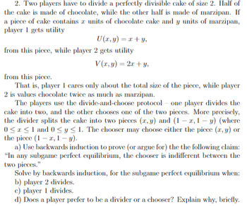 2. Two players have to divide a perfectly divisible cake of size 2. Half of
the cake is made of chocolate, while the other half is made of marzipan. If
a piece of cake contains a units of chocolate cake and y units of marzipan,
player 1 gets utility
U(x, y) = x + y,
from this piece, while player 2 gets utility
V(x, y) = 2x+y,
from this piece.
That is, player 1 cares only about the total size of the piece, while player
2 is values chocolate twice as much as marzipan.
The players use the divide-and-choose protocol one player divides the
cake into two, and the other chooses one of the two pieces. More precisely,
the divider splits the cake into two pieces (x, y) and (1-x,1- y) (where
0≤x≤ 1 and 0 ≤ y ≤ 1. The chooser may choose either the piece (x, y) or
the piece (1-2, 1-y).
a) Use backwards induction to prove (or argue for) the the following claim:
"In any subgame perfect equilibrium, the chooser is indifferent between the
two pieces."
Solve by backwards induction, for the subgame perfect equilibrium when:
b) player 2 divides.
c) player 1 divides.
d) Does a player prefer to be a divider or a chooser? Explain why, briefly.