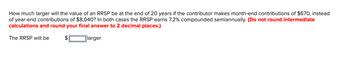 How much larger will the value of an RRSP be at the end of 20 years if the contributor makes month-end contributions of $670, instead
of year-end contributions of $8,040? In both cases the RRSP earns 7.2% compounded semiannually. (Do not round intermediate
calculations and round your final answer to 2 decimal places.)
larger
The RRSP will be