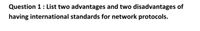 Question 1: List two advantages and two disadvantages of
having international standards for network protocols.
